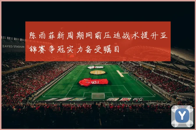 陈雨菲新周期网前压迫战术提升亚锦赛争冠实力备受瞩目